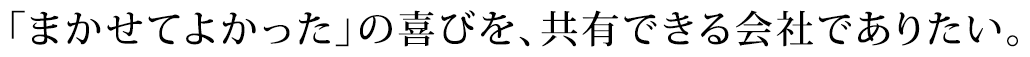 「まかせてよかった」の喜びを、共有できる会社でありたい。
